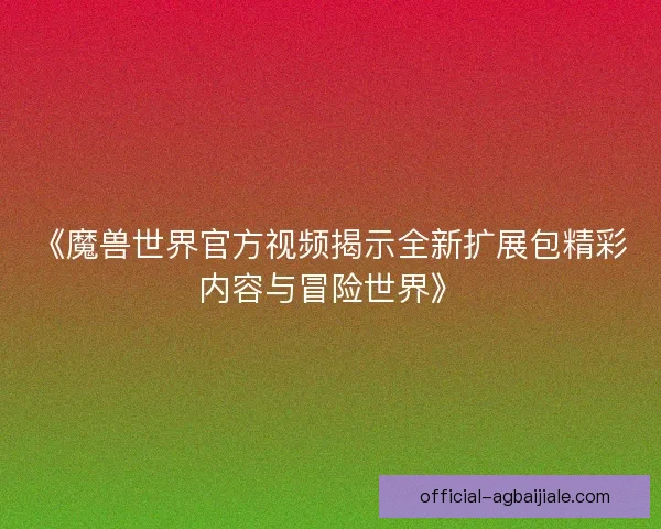 《魔兽世界官方视频揭示全新扩展包精彩内容与冒险世界》