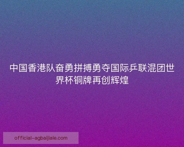 中国香港队奋勇拼搏勇夺国际乒联混团世界杯铜牌再创辉煌