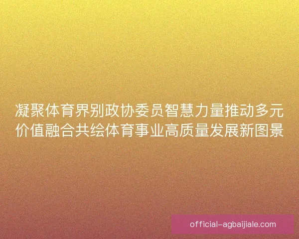 凝聚体育界别政协委员智慧力量推动多元价值融合共绘体育事业高质量发展新图景