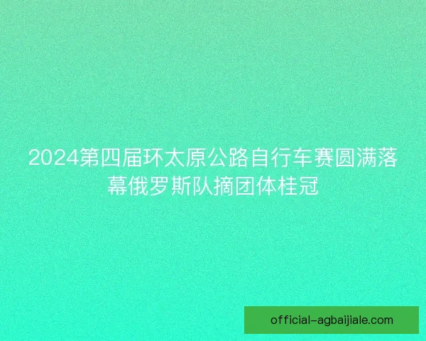 2024第四届环太原公路自行车赛圆满落幕俄罗斯队摘团体桂冠