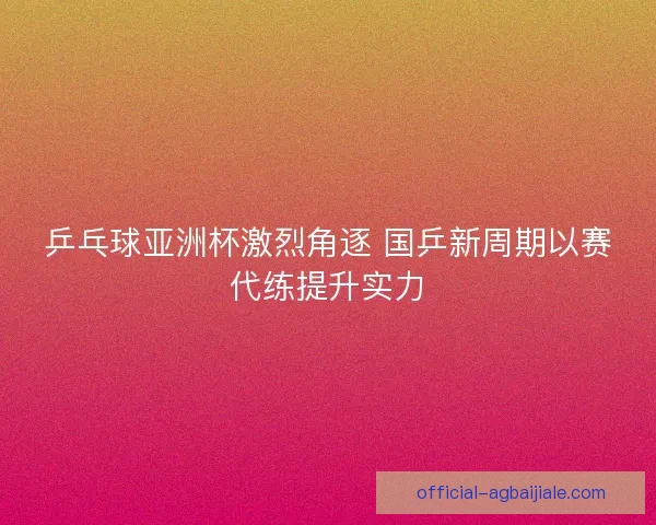 乒乓球亚洲杯激烈角逐 国乒新周期以赛代练提升实力